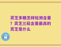 灵芝多糖怎样检测含量？灵芝三萜含量最高的灵芝是什么