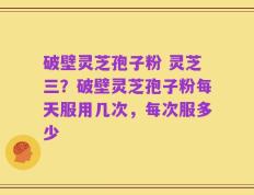 破壁灵芝孢子粉 灵芝三？破壁灵芝孢子粉每天服用几次，每次服多少