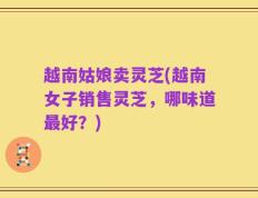 越南姑娘卖灵芝(越南女子销售灵芝，哪味道最好？)