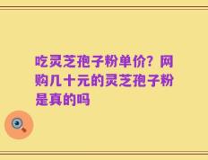 吃灵芝孢子粉单价？网购几十元的灵芝孢子粉是真的吗