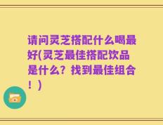 请问灵芝搭配什么喝最好(灵芝最佳搭配饮品是什么？找到最佳组合！)