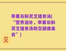 苹果石斛灵芝猪骨汤(“营养滋补，苹果石斛灵芝猪骨汤助您健康美食”)