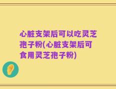 心脏支架后可以吃灵芝孢子粉(心脏支架后可食用灵芝孢子粉)