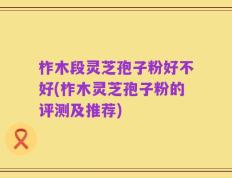 柞木段灵芝孢子粉好不好(柞木灵芝孢子粉的评测及推荐)