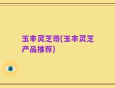 玉丰灵芝哥(玉丰灵芝产品推荐)