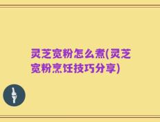 灵芝宽粉怎么煮(灵芝宽粉烹饪技巧分享)