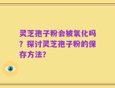 灵芝孢子粉会被氧化吗？探讨灵芝孢子粉的保存方法？