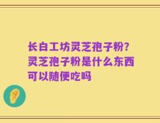 长白工坊灵芝孢子粉？灵芝孢子粉是什么东西可以随便吃吗