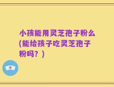 小孩能用灵芝孢子粉么(能给孩子吃灵芝孢子粉吗？)