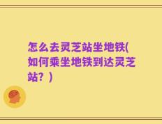 怎么去灵芝站坐地铁(如何乘坐地铁到达灵芝站？)