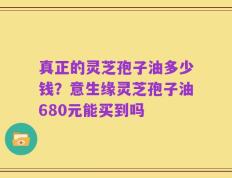 真正的灵芝孢子油多少钱？意生缘灵芝孢子油680元能买到吗