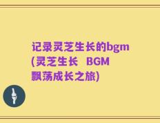 记录灵芝生长的bgm(灵芝生长  BGM飘荡成长之旅)