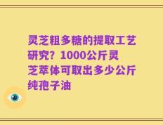 灵芝粗多糖的提取工艺研究？1000公斤灵芝萃体可取出多少公斤纯孢子油