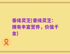 香缘灵芝(香缘灵芝：拥有丰富营养，价值千金)