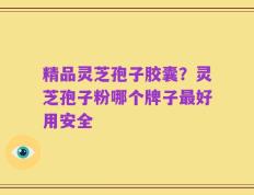 精品灵芝孢子胶囊？灵芝孢子粉哪个牌子最好用安全