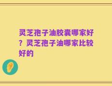 灵芝孢子油胶囊哪家好？灵芝孢子油哪家比较好的