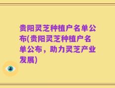 贵阳灵芝种植户名单公布(贵阳灵芝种植户名单公布，助力灵芝产业发展)