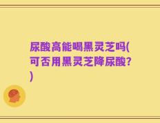 尿酸高能喝黑灵芝吗(可否用黑灵芝降尿酸？)