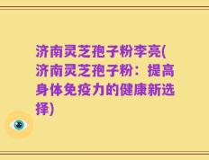 济南灵芝孢子粉李亮(济南灵芝孢子粉：提高身体免疫力的健康新选择)
