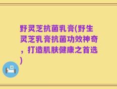 野灵芝抗菌乳膏(野生灵芝乳膏抗菌功效神奇，打造肌肤健康之首选)