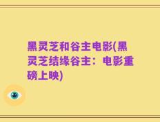 黑灵芝和谷主电影(黑灵芝结缘谷主：电影重磅上映)
