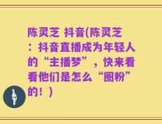 陈灵芝 抖音(陈灵芝：抖音直播成为年轻人的“主播梦”，快来看看他们是怎么“圈粉”的！)