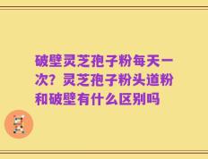 破壁灵芝孢子粉每天一次？灵芝孢子粉头道粉和破壁有什么区别吗
