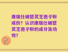 康瑞仕破壁灵芝孢子粉成份？认识康瑞仕破壁灵芝孢子粉的成分及功效？