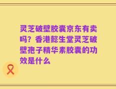 灵芝破壁胶囊京东有卖吗？香港懿生堂灵芝破壁孢子精华素胶囊的功效是什么