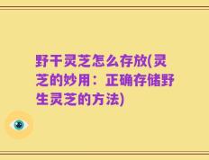 野干灵芝怎么存放(灵芝的妙用：正确存储野生灵芝的方法)