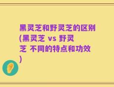 黑灵芝和野灵芝的区别(黑灵芝 vs 野灵芝 不同的特点和功效)