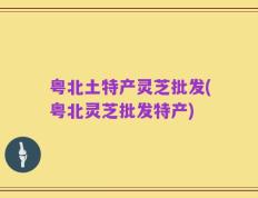 粤北土特产灵芝批发(粤北灵芝批发特产)
