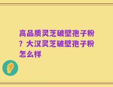 高品质灵芝破壁孢子粉？大汉灵芝破壁孢子粉怎么样