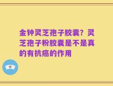 金钟灵芝孢子胶囊？灵芝孢子粉胶囊是不是真的有抗癌的作用