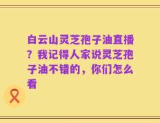 白云山灵芝孢子油直播？我记得人家说灵芝孢子油不错的，你们怎么看