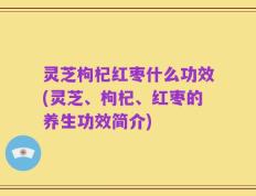 灵芝枸杞红枣什么功效(灵芝、枸杞、红枣的养生功效简介)