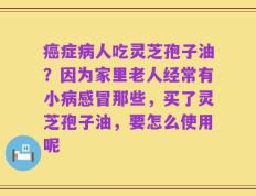 癌症病人吃灵芝孢子油？因为家里老人经常有小病感冒那些，买了灵芝孢子油，要怎么使用呢