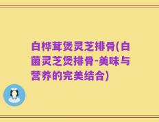 白桦茸煲灵芝排骨(白菌灵芝煲排骨-美味与营养的完美结合)