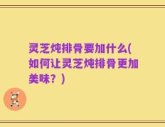 灵芝炖排骨要加什么(如何让灵芝炖排骨更加美味？)