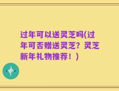 过年可以送灵芝吗(过年可否赠送灵芝？灵芝新年礼物推荐！)