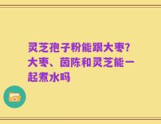 灵芝孢子粉能跟大枣？大枣、茵陈和灵芝能一起煮水吗
