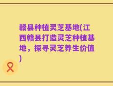 赣县种植灵芝基地(江西赣县打造灵芝种植基地，探寻灵芝养生价值)