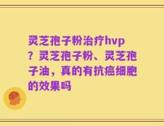 灵芝孢子粉治疗hvp？灵芝孢子粉、灵芝孢子油，真的有抗癌细胞的效果吗