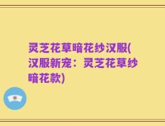 灵芝花草暗花纱汉服(汉服新宠：灵芝花草纱暗花款)