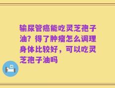输尿管癌能吃灵芝孢子油？得了肿瘤怎么调理身体比较好，可以吃灵芝孢子油吗
