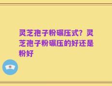 灵芝孢子粉碾压式？灵芝孢子粉碾压的好还是粉好