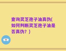 查询灵芝孢子油真伪(如何判断灵芝孢子油是否真伪？)