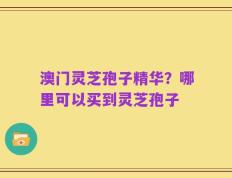 澳门灵芝孢子精华？哪里可以买到灵芝孢子
