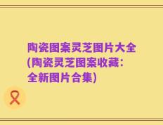 陶瓷图案灵芝图片大全(陶瓷灵芝图案收藏：全新图片合集)