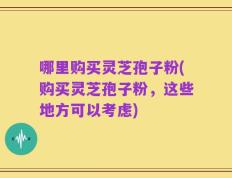 哪里购买灵芝孢子粉(购买灵芝孢子粉，这些地方可以考虑)